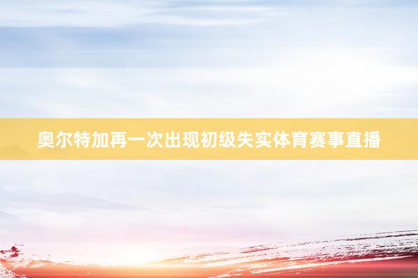 奥尔特加再一次出现初级失实体育赛事直播
