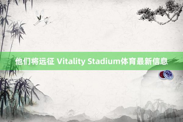 他们将远征 Vitality Stadium体育最新信息
