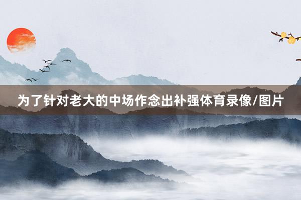 为了针对老大的中场作念出补强体育录像/图片