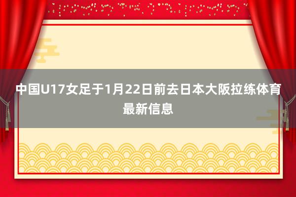 中国U17女足于1月22日前去日本大阪拉练体育最新信息