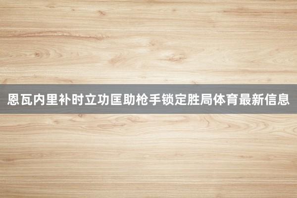 恩瓦内里补时立功匡助枪手锁定胜局体育最新信息