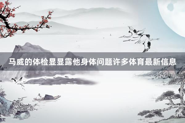 马威的体检显显露他身体问题许多体育最新信息