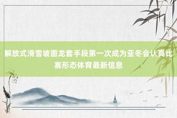解放式滑雪坡面龙套手段第一次成为亚冬会认真比赛形态体育最新信息