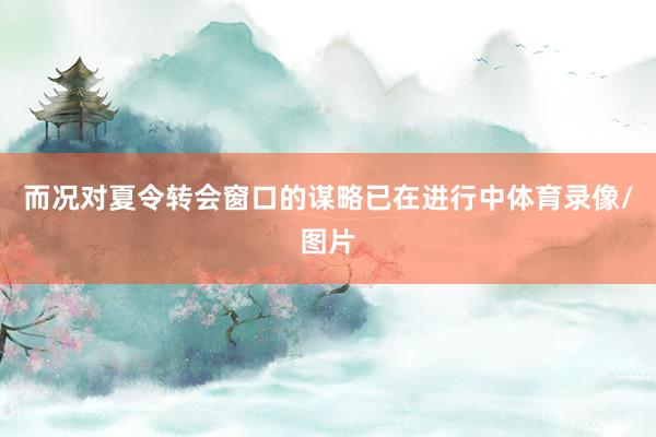 而况对夏令转会窗口的谋略已在进行中体育录像/图片