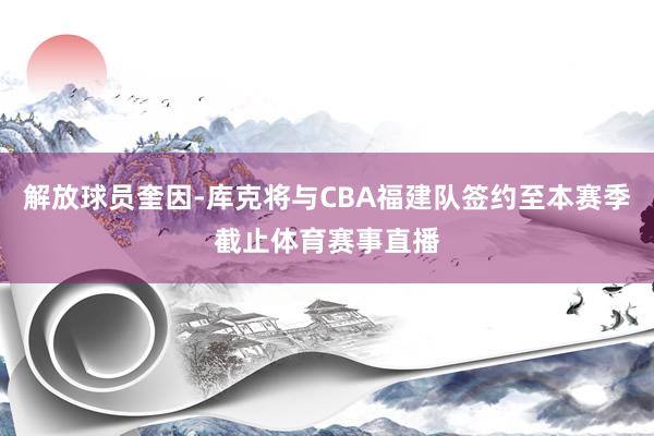 解放球员奎因-库克将与CBA福建队签约至本赛季截止体育赛事直播