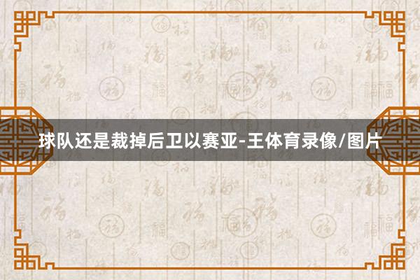 球队还是裁掉后卫以赛亚-王体育录像/图片