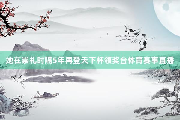 她在崇礼时隔5年再登天下杯领奖台体育赛事直播