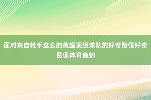 面对来自枪手这么的英超顶级球队的好奇赞佩好奇赞佩体育集锦