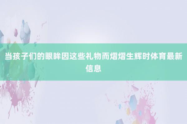 当孩子们的眼眸因这些礼物而熠熠生辉时体育最新信息