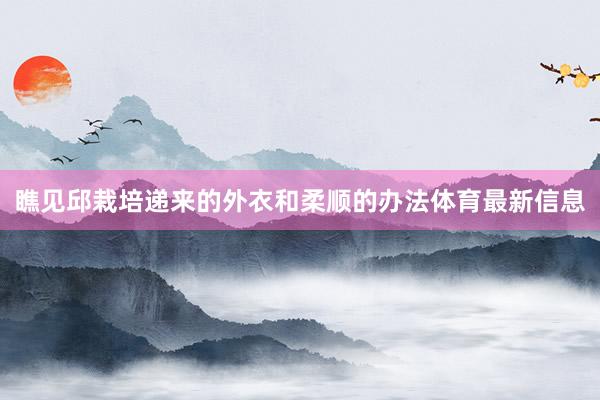 瞧见邱栽培递来的外衣和柔顺的办法体育最新信息