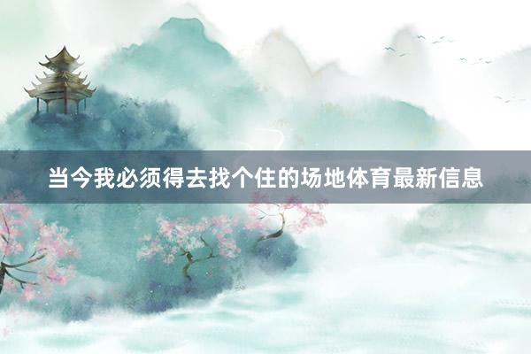 当今我必须得去找个住的场地体育最新信息