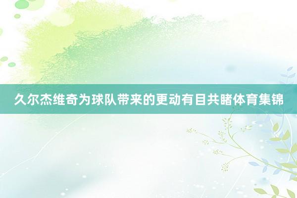 久尔杰维奇为球队带来的更动有目共睹体育集锦