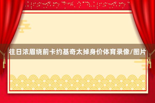 往日浓眉绕前卡约基奇太掉身价体育录像/图片