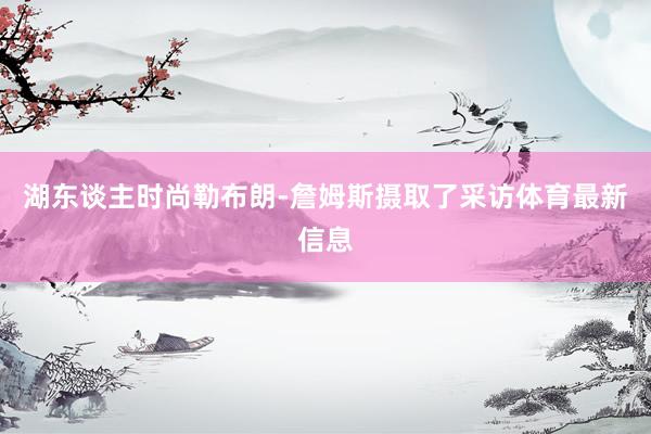 湖东谈主时尚勒布朗-詹姆斯摄取了采访体育最新信息
