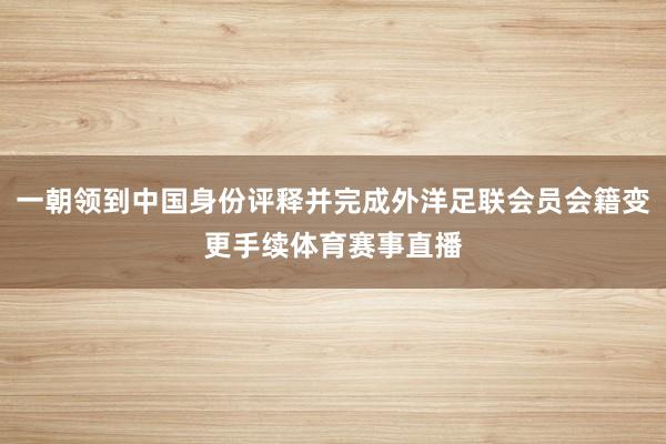 一朝领到中国身份评释并完成外洋足联会员会籍变更手续体育赛事直播
