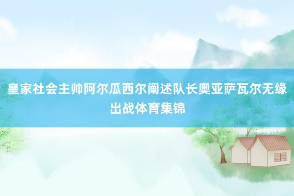 皇家社会主帅阿尔瓜西尔阐述队长奥亚萨瓦尔无缘出战体育集锦