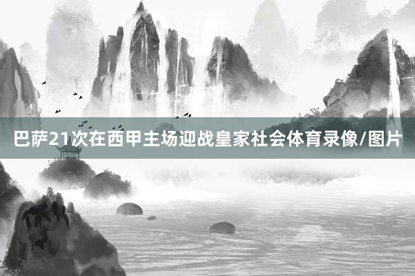 巴萨21次在西甲主场迎战皇家社会体育录像/图片
