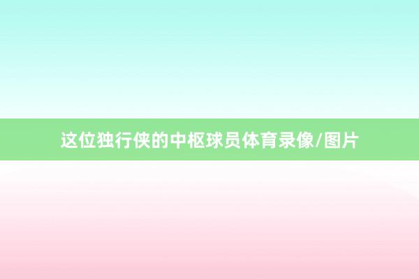 这位独行侠的中枢球员体育录像/图片