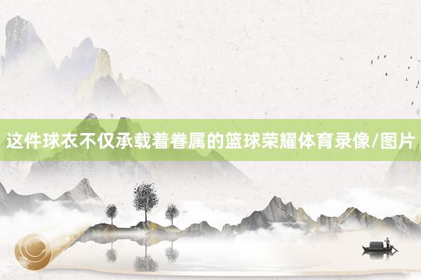这件球衣不仅承载着眷属的篮球荣耀体育录像/图片