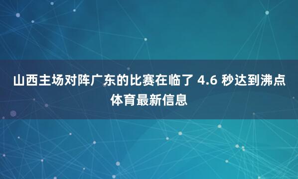 山西主场对阵广东的比赛在临了 4.6 秒达到沸点体育最新信息