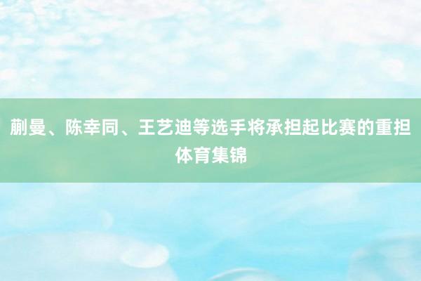 蒯曼、陈幸同、王艺迪等选手将承担起比赛的重担体育集锦