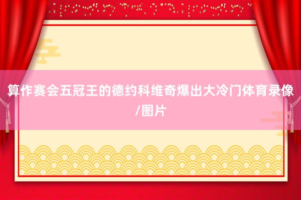 算作赛会五冠王的德约科维奇爆出大冷门体育录像/图片