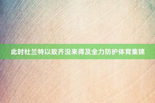 此时杜兰特以致齐没来得及全力防护体育集锦