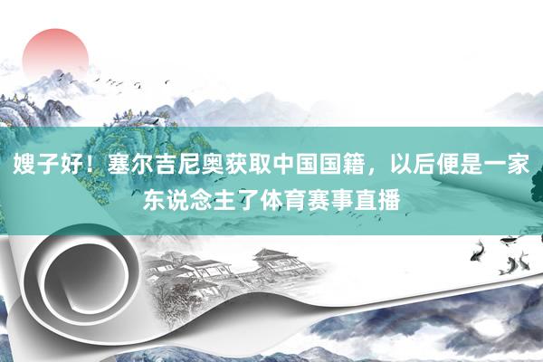 嫂子好！塞尔吉尼奥获取中国国籍，以后便是一家东说念主了体育赛事直播