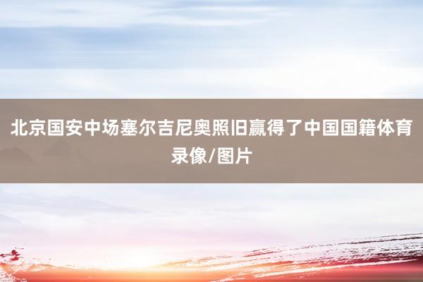 北京国安中场塞尔吉尼奥照旧赢得了中国国籍体育录像/图片