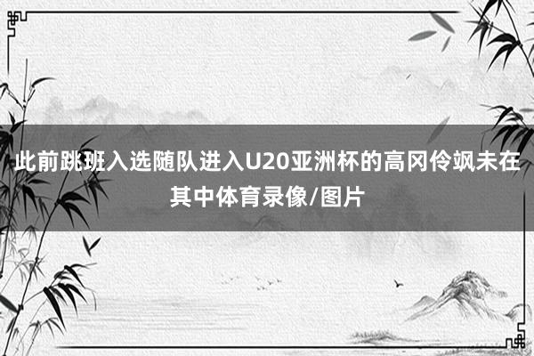 此前跳班入选随队进入U20亚洲杯的高冈伶飒未在其中体育录像/图片