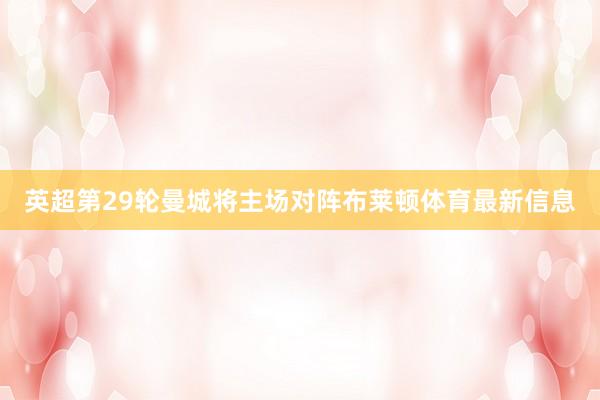 英超第29轮曼城将主场对阵布莱顿体育最新信息