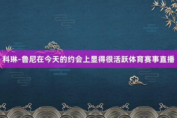 科琳-鲁尼在今天的约会上显得很活跃体育赛事直播