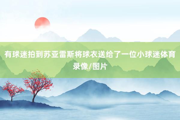 有球迷拍到苏亚雷斯将球衣送给了一位小球迷体育录像/图片