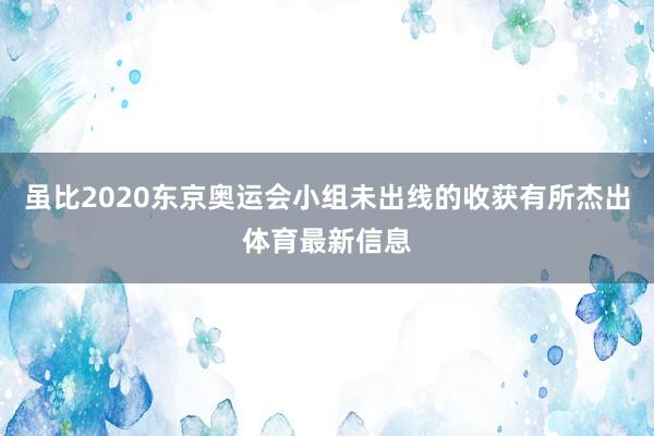 虽比2020东京奥运会小组未出线的收获有所杰出体育最新信息