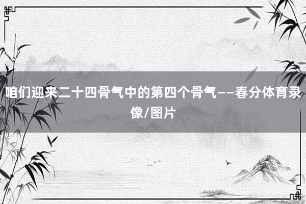 咱们迎来二十四骨气中的第四个骨气——春分体育录像/图片