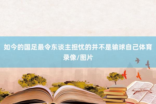 如今的国足最令东谈主担忧的并不是输球自己体育录像/图片