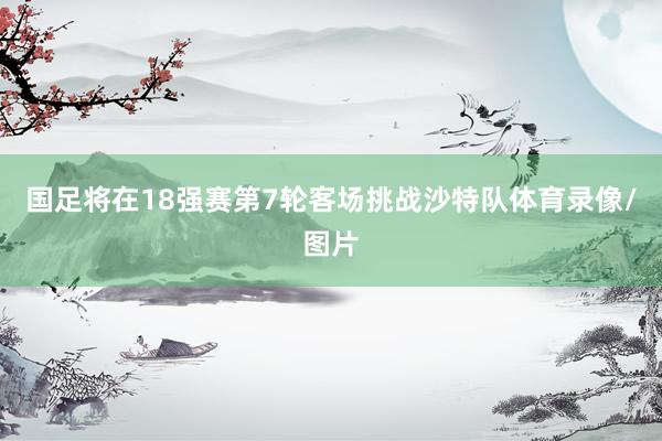 国足将在18强赛第7轮客场挑战沙特队体育录像/图片