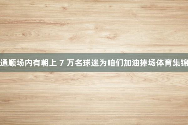 通顺场内有朝上 7 万名球迷为咱们加油捧场体育集锦