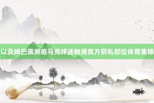 以及姆巴佩濒临马竞球迷触摸我方阴私部位体育集锦