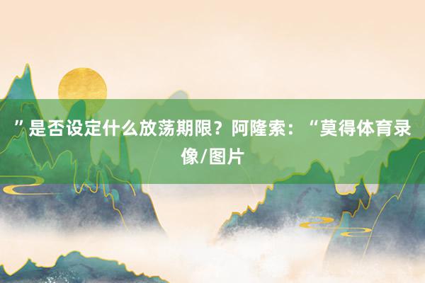 ”是否设定什么放荡期限？阿隆索：“莫得体育录像/图片