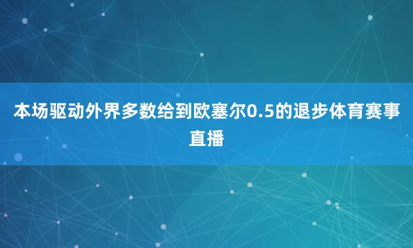 本场驱动外界多数给到欧塞尔0.5的退步体育赛事直播