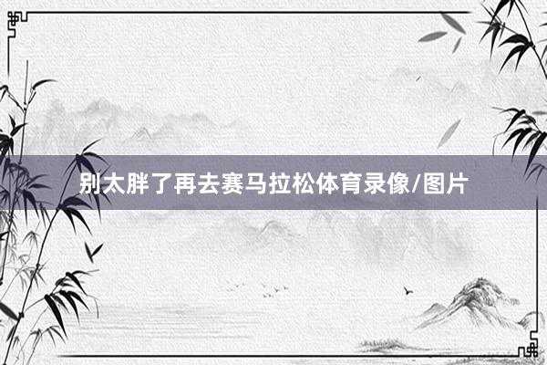 别太胖了再去赛马拉松体育录像/图片