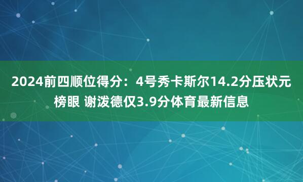 2024前四顺位得分：4号秀卡斯尔14.2分压状元榜眼 谢泼德仅3.9分体育最新信息