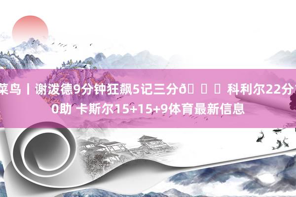 菜鸟丨谢泼德9分钟狂飙5记三分🚀科利尔22分10助 卡斯尔15+15+9体育最新信息