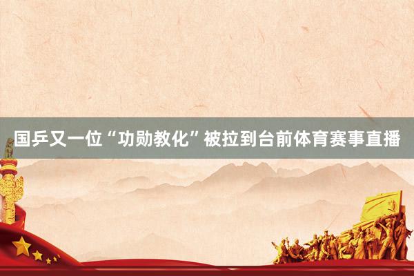 国乒又一位“功勋教化”被拉到台前体育赛事直播