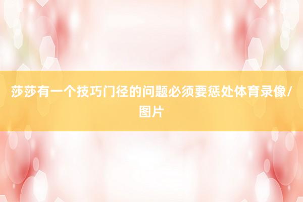 莎莎有一个技巧门径的问题必须要惩处体育录像/图片