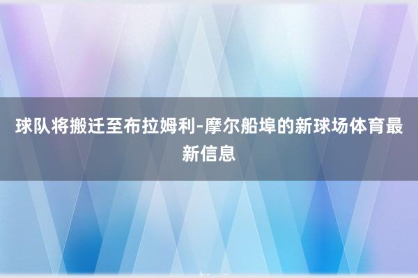 球队将搬迁至布拉姆利-摩尔船埠的新球场体育最新信息