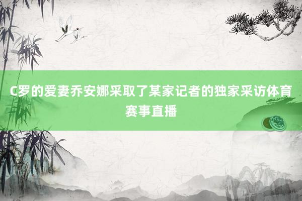 C罗的爱妻乔安娜采取了某家记者的独家采访体育赛事直播