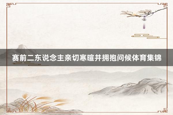 赛前二东说念主亲切寒暄并拥抱问候体育集锦