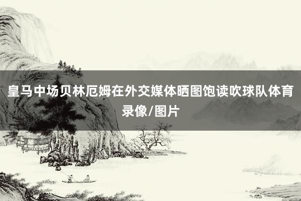 皇马中场贝林厄姆在外交媒体晒图饱读吹球队体育录像/图片